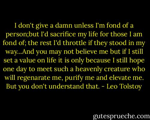 I don't give a damn unless I'm fond of a person;but I'd sacrifice my life for those I am fond of; the rest I'd throttle if they stood in my way...And you may not believe me but if I still set a value on life it is only because I still hope one day to meet such a heavenly creature who will regenarate me, purify me and elevate me. But you don't understand that. - Leo Tolstoy