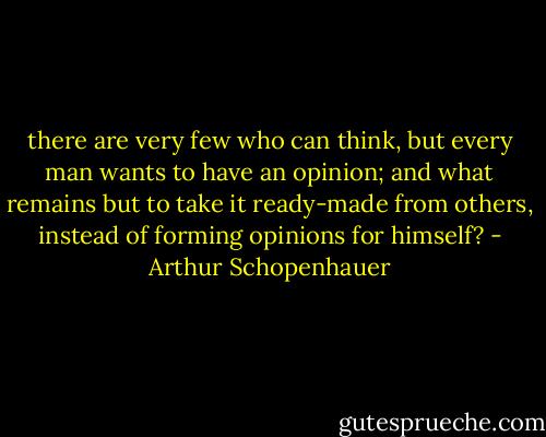 there are very few who can think, but every man wants to have an opinion; and what remains but to take it ready-made from others, instead of forming opinions for himself? - Arthur Schopenhauer