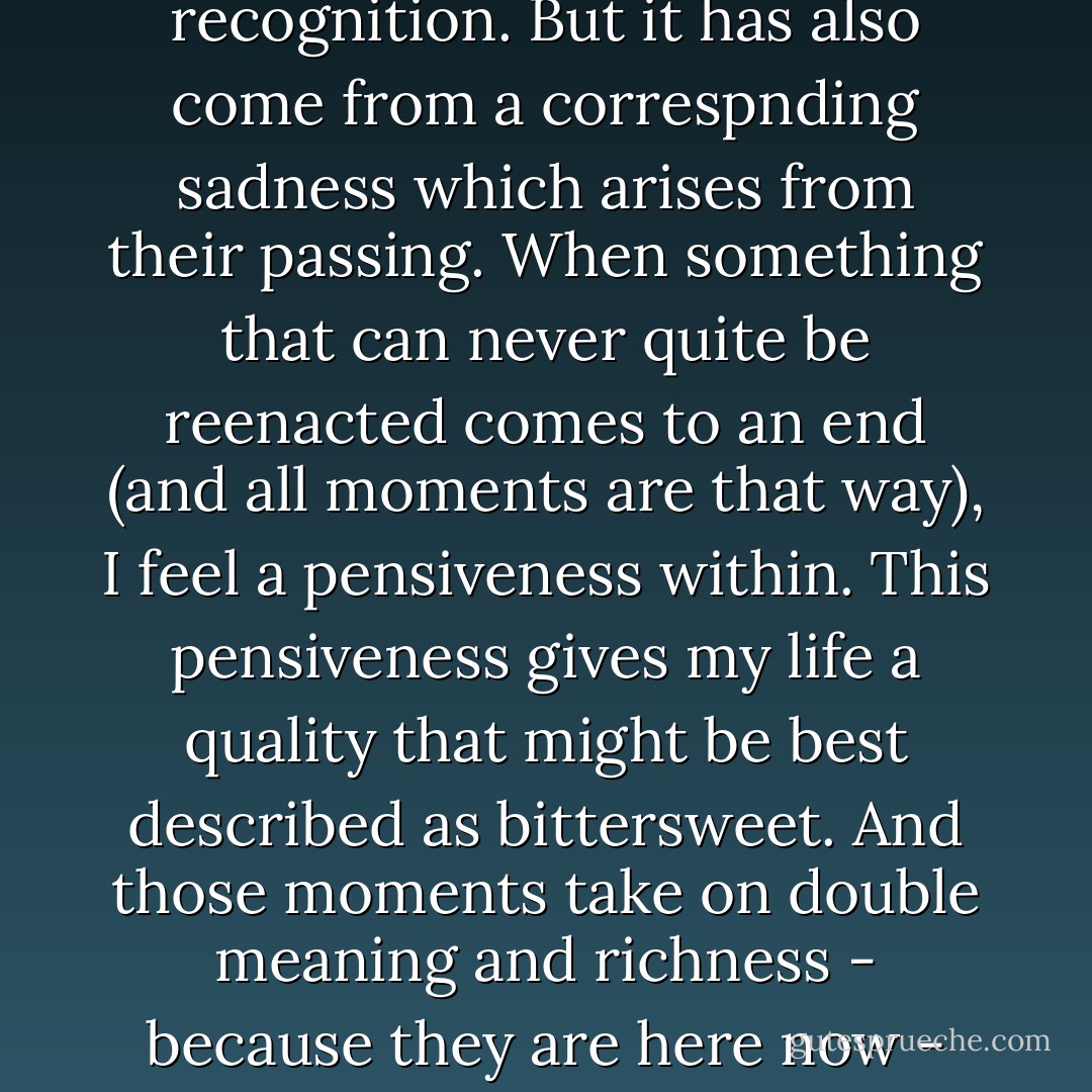 A part of my appreciation for the good which moments bring has come from awareness and recognition. But it has also come from a correspnding sadness which arises from their passing. When something that can never quite be reenacted comes to an end (and all moments are that way), I feel a pensiveness within. This pensiveness gives my life a quality that might be best described as bittersweet. And those moments take on double meaning and richness - because they are here now - and because they will not always be. - Bob Benson