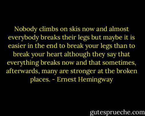 Nobody climbs on skis now and almost everybody breaks their legs but maybe it is easier in the end to break your legs than to break your heart although they say that everything breaks now and that sometimes, afterwards, many are stronger at the broken places. - Ernest Hemingway