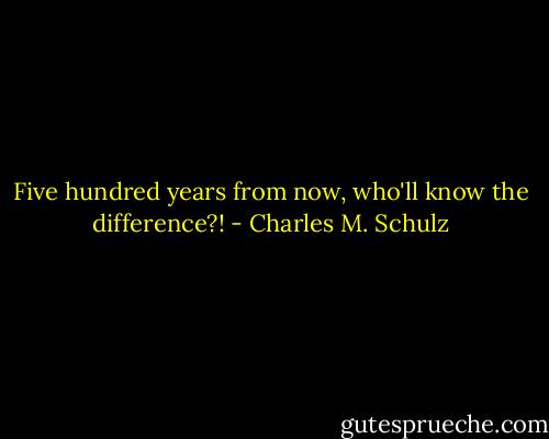 Five hundred years from now, who'll know the difference?! - Charles M. Schulz