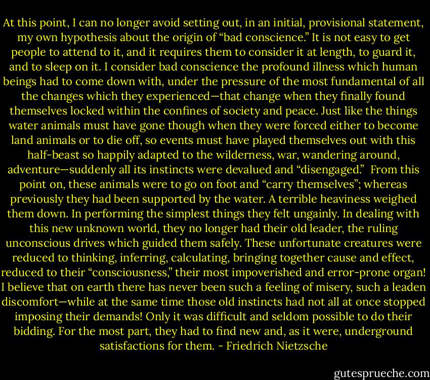 At this point, I can no longer avoid setting out, in an initial, provisional statement, my own hypothesis about the origin of “bad conscience.” It is not easy to get people to attend to it, and it requires them to consider it at length, to guard it, and to sleep on it. I consider bad conscience the profound illness which human beings had to come down with, under the pressure of the most fundamental of all the changes which they experienced—that change when they finally found themselves locked within the confines of society and peace. Just like the things water animals must have gone though when they were forced either to become land animals or to die off, so events must have played themselves out with this half-beast so happily adapted to the wilderness, war, wandering around, adventure—suddenly all its instincts were devalued and “disengaged.”<br /><br />From this point on, these animals were to go on foot and “carry themselves”; whereas previously they had been supported by the water. A terrible heaviness weighed them down. In performing the simplest things they felt ungainly. In dealing with this new unknown world, they no longer had their old leader, the ruling unconscious drives which guided them safely. These unfortunate creatures were reduced to thinking, inferring, calculating, bringing together cause and effect, reduced to their “consciousness,” their most impoverished and error-prone organ! I believe that on earth there has never been such a feeling of misery, such a leaden discomfort—while at the same time those old instincts had not all at once stopped imposing their demands! Only it was difficult and seldom possible to do their bidding. For the most part, they had to find new and, as it were, underground satisfactions for them. - Friedrich Nietzsche