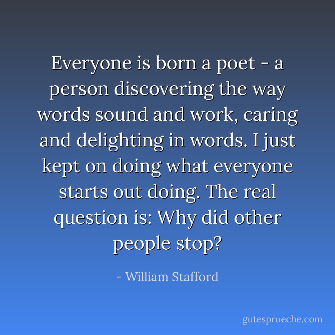 Everyone is born a poet - a person discovering the way words sound and work, caring and delighting in words. I just kept on doing what everyone starts out doing. The real question is: Why did other people stop? - William Stafford