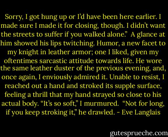 Sorry, I got hung up or I’d have been here earlier. I made sure I made it for closing, though. I didn’t want the streets to suffer if you walked alone.”<br /><br />A glance at him showed his lips twitching. Humor, a new facet to my knight in leather armor; one I liked, given my oftentimes sarcastic attitude towards life. He wore the same leather duster of the previous evening, and, once again, I enviously admired it. Unable to resist, I reached out a hand and stroked its supple surface, feeling a thrill that my hand strayed so close to his actual body. “It’s so soft,” I murmured.<br /><br />“Not for long, if you keep stroking it,” he drawled. - Eve Langlais