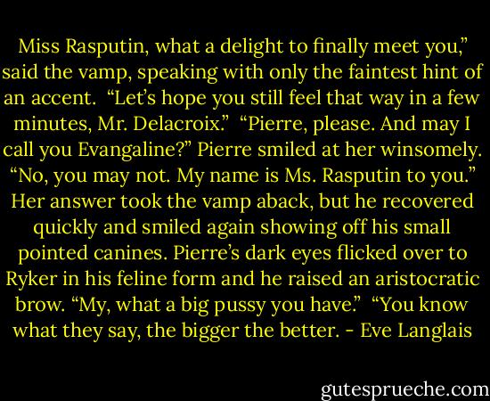 Miss Rasputin, what a delight to finally meet you,” said the vamp, speaking with only the faintest hint of an accent.<br /><br />“Let’s hope you still feel that way in a few minutes, Mr. Delacroix.”<br /><br />“Pierre, please. And may I call you Evangaline?” Pierre smiled at her winsomely.<br /><br />“No, you may not. My name is Ms. Rasputin to you.”<br /><br />Her answer took the vamp aback, but he recovered quickly and smiled again showing off his small pointed canines. Pierre’s dark eyes flicked over to Ryker in his feline form and he raised an aristocratic brow. “My, what a big pussy you have.”<br /><br />“You know what they say, the bigger the better. - Eve Langlais