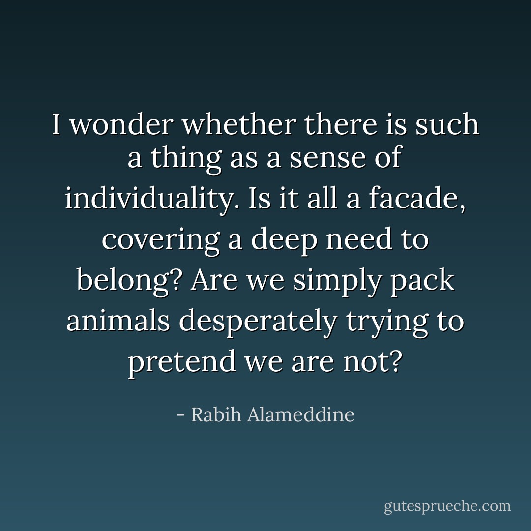 I wonder whether there is such a thing as a sense of individuality. Is it all a facade, covering a deep need to belong? Are we simply pack animals desperately trying to pretend we are not? - Rabih Alameddine