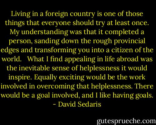 Living in a foreign country is one of those things that everyone should try at least once. My understanding was that it completed a person, sanding down the rough provincial edges and transforming you into a citizen of the world. <br /><br />What I find appealing in life abroad was the inevitable sense of helplessness it would inspire. Equally exciting would be the work involved in overcoming that helplessness. There would be a goal involved, and I like having goals. - David Sedaris