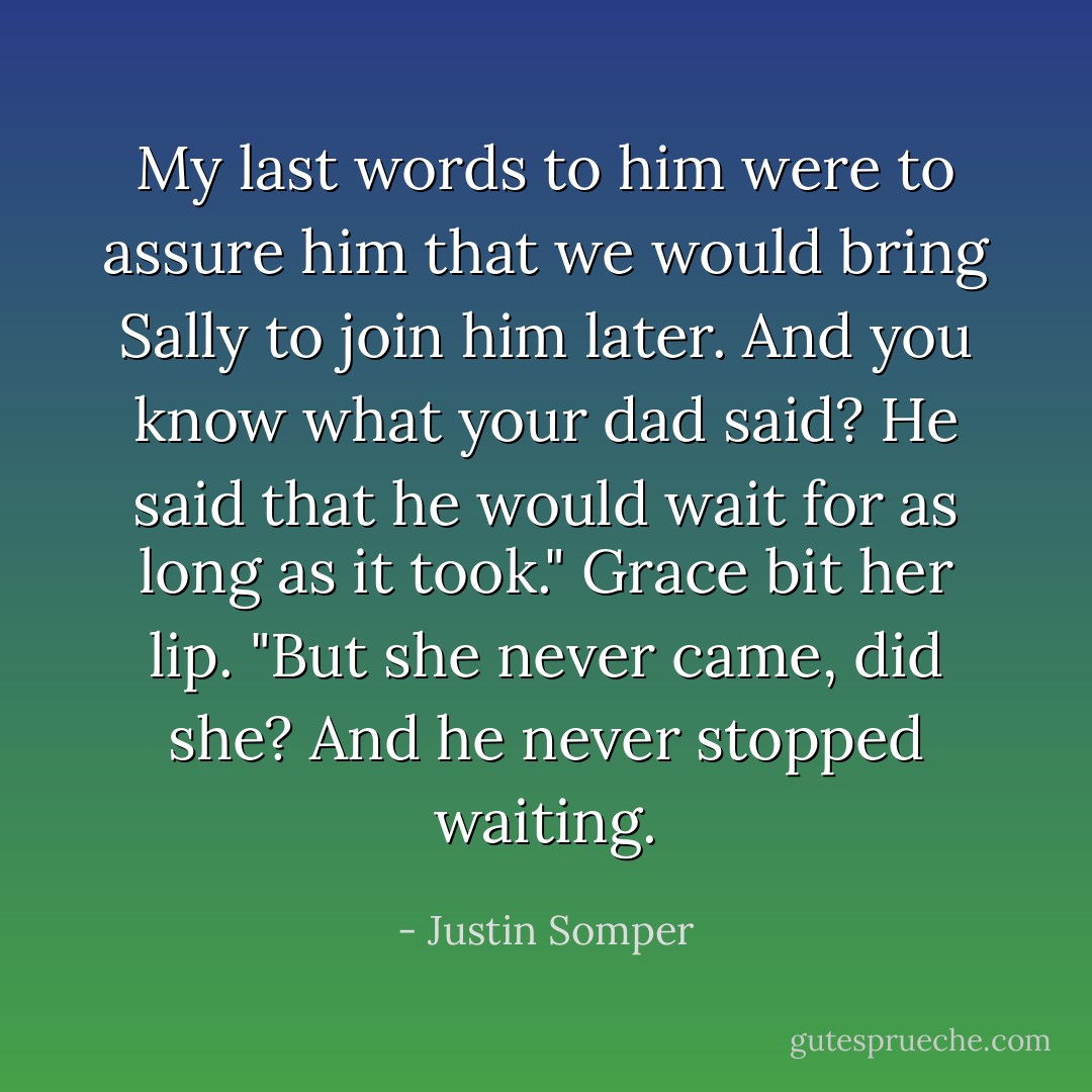My last words to him were to assure him that we would bring Sally to join him later. And you know what your dad said? He said that he would wait for as long as it took."<br />Grace bit her lip. "But she never came, did she? And he never stopped waiting. - Justin Somper