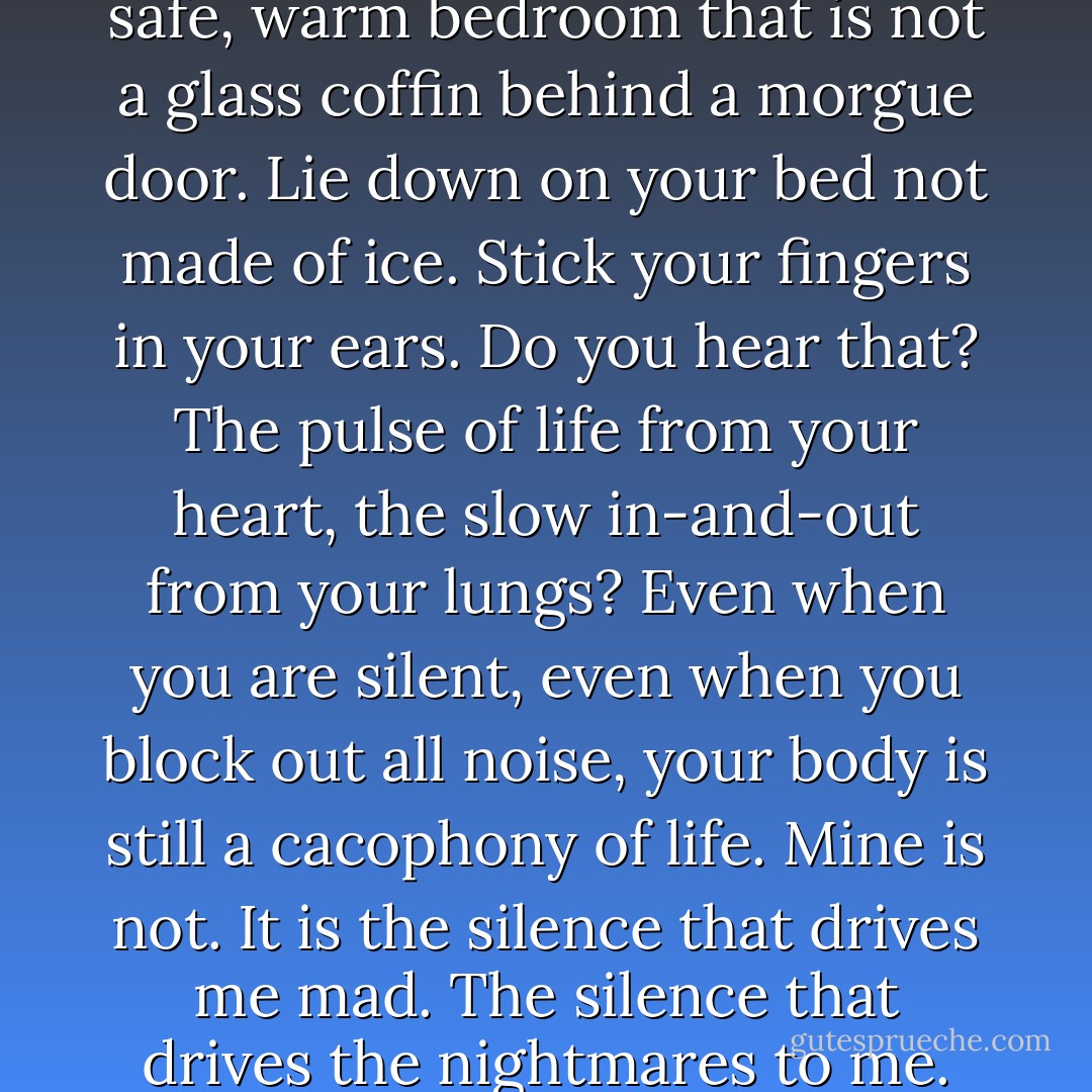 I am as silent as death.<br />Do this: Go to your bedroom. Your nice, safe, warm bedroom that is not a glass coffin behind a morgue door. Lie down on your bed not made of ice. Stick your fingers in your ears. Do you hear that? The pulse of life from your heart, the slow in-and-out from your lungs? Even when you are silent, even when you block out all noise, your body is still a cacophony of life. Mine is not. It is the silence that drives me mad. The silence that drives the nightmares to me.<br />Because what if I am dead? - Beth Revis