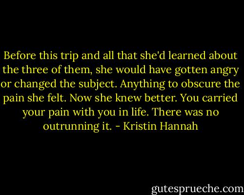 Before this trip and all that she'd learned about the three of them, she would have gotten angry or changed the subject. Anything to obscure the pain she felt. Now she knew better. You carried your pain with you in life. There was no outrunning it. - Kristin Hannah