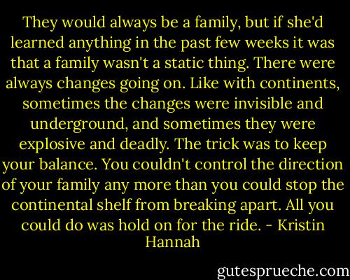 They would always be a family, but if she'd learned anything in the past few weeks it was that a family wasn't a static thing. There were always changes going on. Like with continents, sometimes the changes were invisible and underground, and sometimes they were explosive and deadly. The trick was to keep your balance. You couldn't control the direction of your family any more than you could stop the continental shelf from breaking apart. All you could do was hold on for the ride. - Kristin Hannah