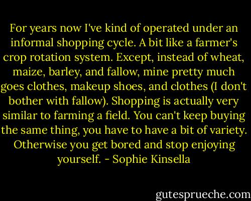 For years now I've kind of operated under an informal shopping cycle. A bit like a farmer's crop rotation system. Except, instead of wheat, maize, barley, and fallow, mine pretty much goes clothes, makeup shoes, and clothes (I don't bother with fallow). Shopping is actually very similar to farming a field. You can't keep buying the same thing, you have to have a bit of variety. Otherwise you get bored and stop enjoying yourself. - Sophie Kinsella