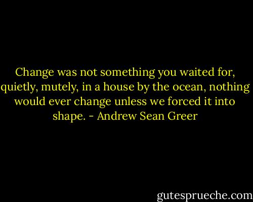Change was not something you waited for, quietly, mutely, in a house by the ocean, nothing would ever change unless we forced it into shape. - Andrew Sean Greer
