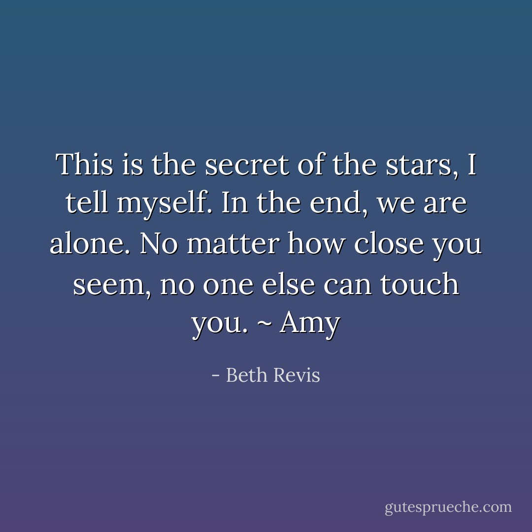 This is the secret of the stars, I tell myself. In the end, we are alone. No matter how close you seem, no one else can touch you. ~ Amy - Beth Revis