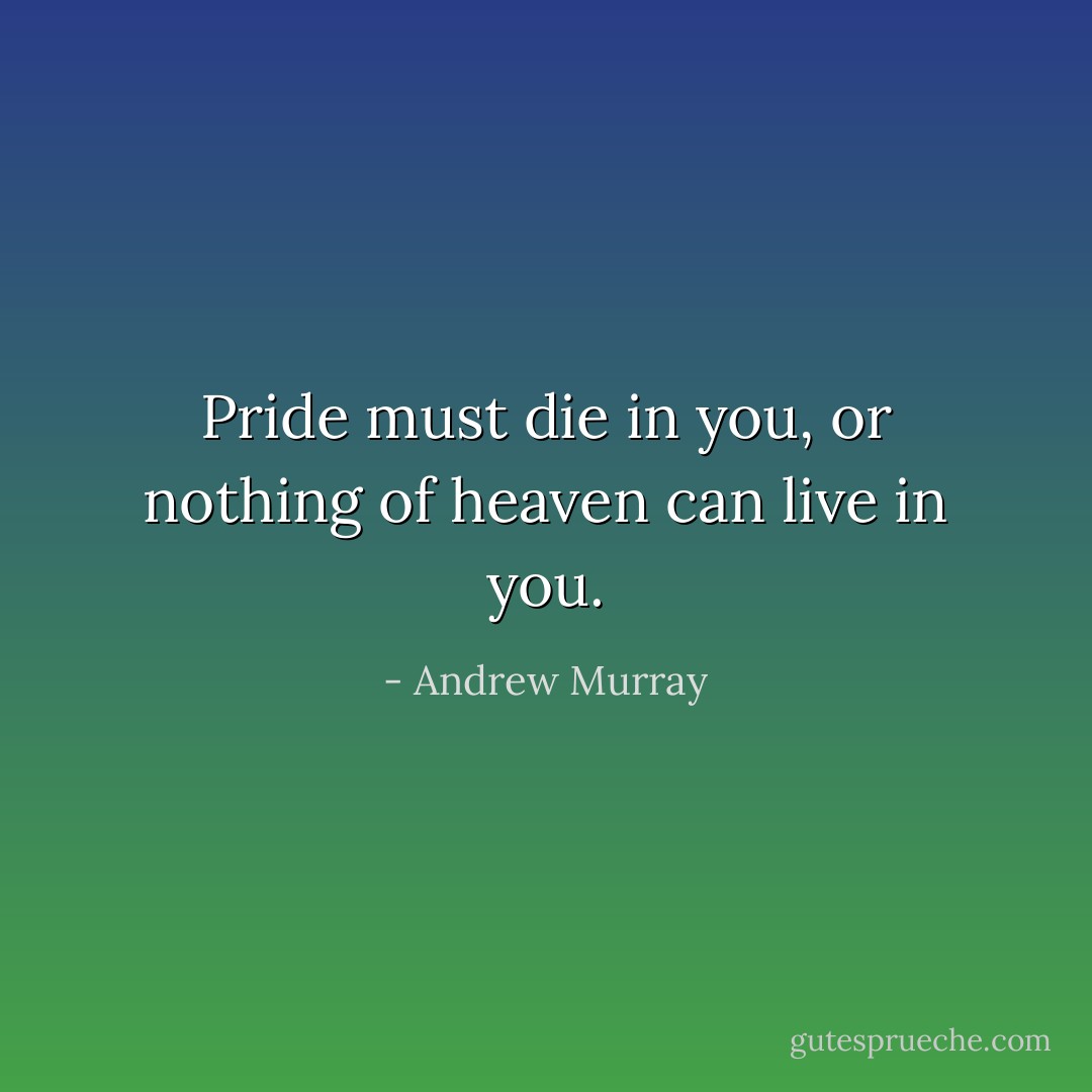 Pride must die in you, or nothing of heaven can live in you. - Andrew Murray