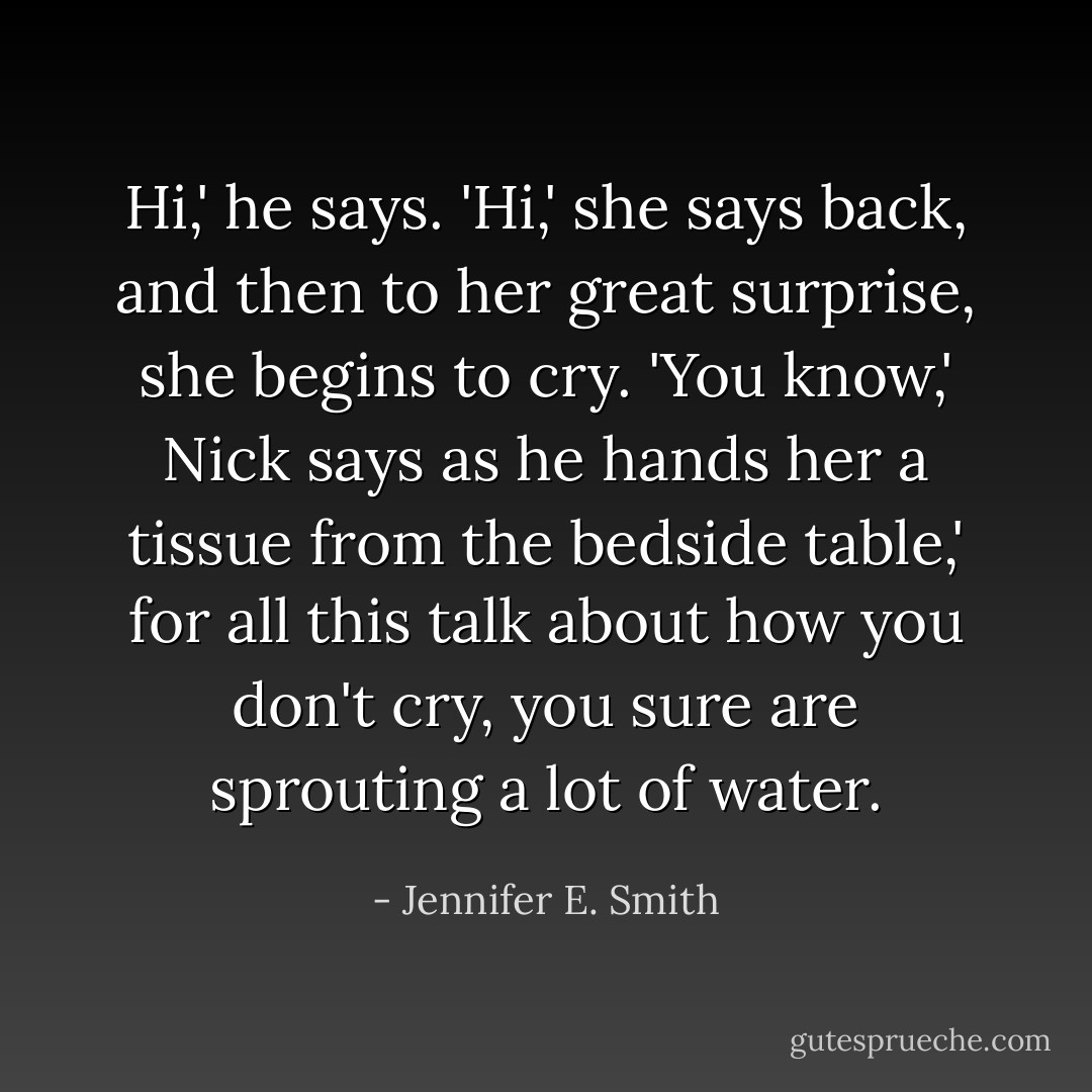 Hi,' he says.<br />'Hi,' she says back, and then to her great surprise, she begins to cry.<br />'You know,' Nick says as he hands her a tissue from the bedside table,' for all this talk about how you don't cry, you sure are sprouting a lot of water. - Jennifer E. Smith