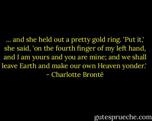 ... and she held out a pretty gold ring. 'Put it,' she said, 'on the fourth finger of my left hand, and I am yours and you are mine; and we shall leave Earth and make our own Heaven yonder.'  - Charlotte Brontë