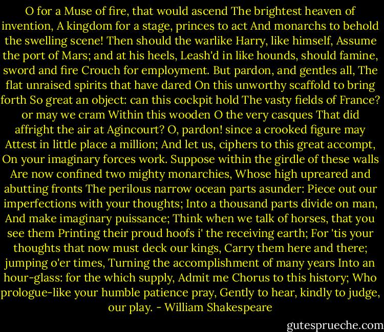 O for a Muse of fire, that would ascend<br />The brightest heaven of invention,<br />A kingdom for a stage, princes to act<br />And monarchs to behold the swelling scene!<br />Then should the warlike Harry, like himself,<br />Assume the port of Mars; and at his heels,<br />Leash'd in like hounds, should famine, sword and fire<br />Crouch for employment. But pardon, and gentles all,<br />The flat unraised spirits that have dared<br />On this unworthy scaffold to bring forth<br />So great an object: can this cockpit hold<br />The vasty fields of France? or may we cram<br />Within this wooden O the very casques<br />That did affright the air at Agincourt?<br />O, pardon! since a crooked figure may<br />Attest in little place a million;<br />And let us, ciphers to this great accompt,<br />On your imaginary forces work.<br />Suppose within the girdle of these walls<br />Are now confined two mighty monarchies,<br />Whose high upreared and abutting fronts<br />The perilous narrow ocean parts asunder:<br />Piece out our imperfections with your thoughts;<br />Into a thousand parts divide on man,<br />And make imaginary puissance;<br />Think when we talk of horses, that you see them<br />Printing their proud hoofs i' the receiving earth;<br />For 'tis your thoughts that now must deck our kings,<br />Carry them here and there; jumping o'er times,<br />Turning the accomplishment of many years<br />Into an hour-glass: for the which supply,<br />Admit me Chorus to this history;<br />Who prologue-like your humble patience pray,<br />Gently to hear, kindly to judge, our play. - William Shakespeare