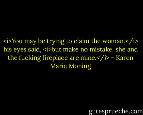 <i>You may be trying to claim the woman,</i> his eyes said, <i>but make no mistake, she and the fucking fireplace are mine.</i> - Karen Marie Moning