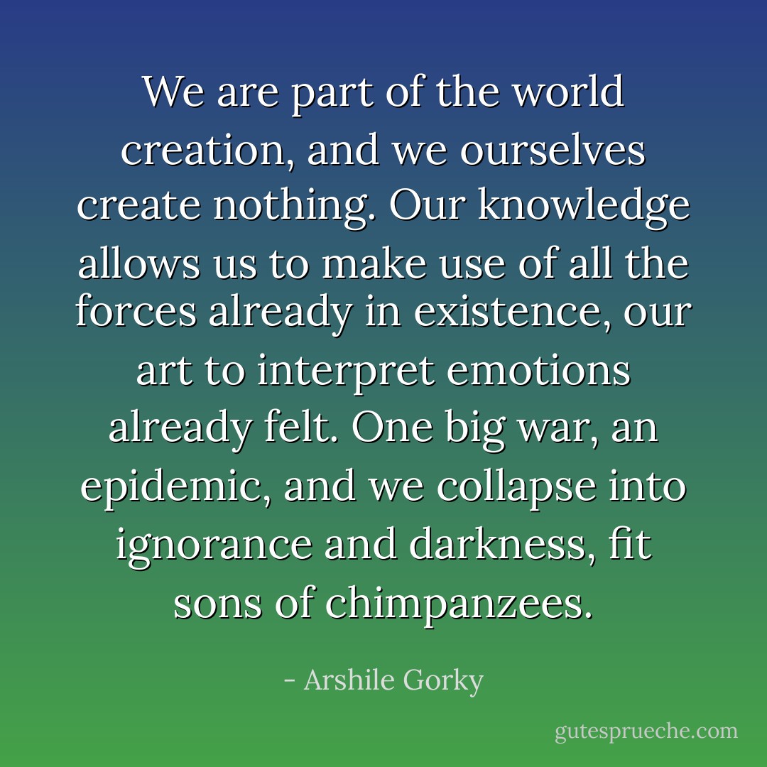 We are part of the world creation, and we ourselves create nothing. Our knowledge allows us to make use of all the forces already in existence, our art to interpret emotions already felt. One big war, an epidemic, and we collapse into ignorance and darkness, fit sons of chimpanzees. - Arshile Gorky
