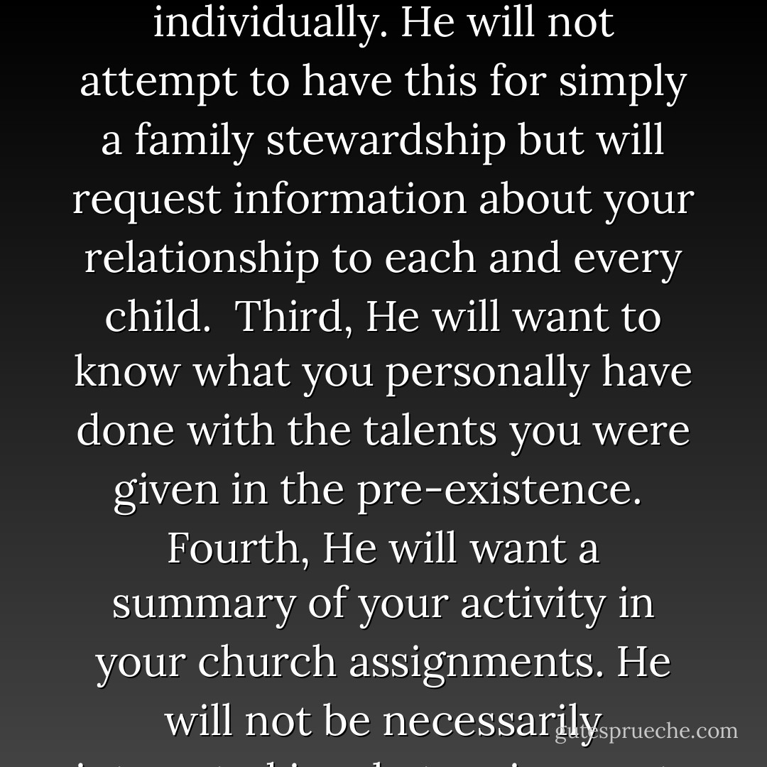 Let my assure you, Brethren, that some day you will have a personal Priesthood interview with the Savior, Himself. If you are interested, I will tell you the order in which He will ask you to account for your earthly responsibilities.<br /><br />First, He will request an accountability report about your relationship with your wife. Have you actively been engaged in making her happy and ensuring that her needs have been met as an individual?<br /><br />Second, He will want an accountability report about each of your children individually. He will not attempt to have this for simply a family stewardship but will request information about your relationship to each and every child.<br /><br />Third, He will want to know what you personally have done with the talents you were given in the pre-existence.<br /><br />Fourth, He will want a summary of your activity in your church assignments. He will not be necessarily interested in what assignments you have had, for in his eyes the home teacher and a mission president are probably equals, but He will request a summary of how you have been of service to your fellowmen in your Church assignments.<br /><br />Fifth, He will have no interest in how you earned your living, but if you were honest in all your dealings.<br /><br />Sixth, He will ask for an accountability on what you have done to contribute in a positive manner to your community, state, country, and the world. - David O. McKay