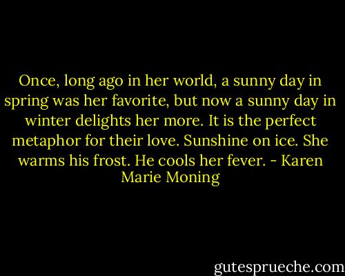 Once, long ago in her world, a sunny day in spring was her favorite, but now a sunny day in winter delights her more. It is the perfect metaphor for their love.<br />Sunshine on ice.<br />She warms his frost. He cools her fever. - Karen Marie Moning