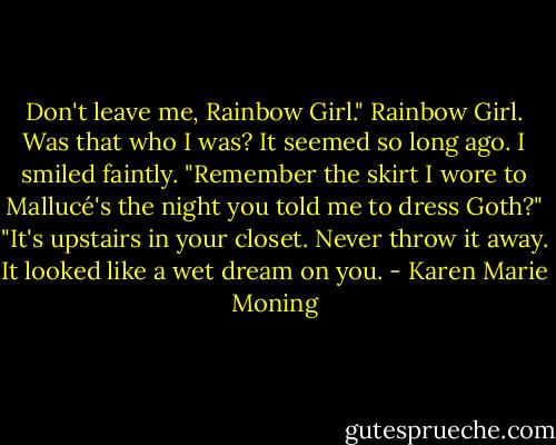 Don't leave me, Rainbow Girl."<br />Rainbow Girl. Was that who I was?<br />It seemed so long ago. I smiled faintly. "Remember the skirt I wore to Mallucé's the night you told me to dress Goth?"<br />"It's upstairs in your closet. Never throw it away. It looked like a wet dream on you. - Karen Marie Moning