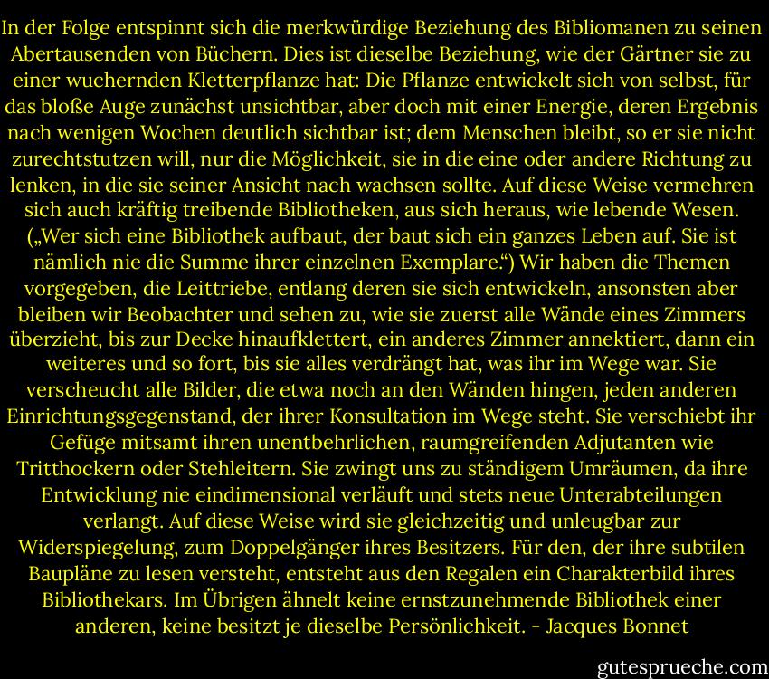 In der Folge entspinnt sich die merkwürdige Beziehung des Bibliomanen zu seinen Abertausenden von Büchern. Dies ist dieselbe Beziehung, wie der Gärtner sie zu einer wuchernden Kletterpflanze hat: Die Pflanze entwickelt sich von selbst, für das bloße Auge zunächst unsichtbar, aber doch mit einer Energie, deren Ergebnis nach wenigen Wochen deutlich sichtbar ist; dem Menschen bleibt, so er sie nicht zurechtstutzen will, nur die Möglichkeit, sie in die eine oder andere Richtung zu lenken, in die sie seiner Ansicht nach wachsen sollte. Auf diese Weise vermehren sich auch kräftig treibende Bibliotheken, aus sich heraus, wie lebende Wesen. („Wer sich eine Bibliothek aufbaut, der baut sich ein ganzes Leben auf. Sie ist nämlich nie die Summe ihrer einzelnen Exemplare.“) Wir haben die Themen vorgegeben, die Leittriebe, entlang deren sie sich entwickeln, ansonsten aber bleiben wir Beobachter und sehen zu, wie sie zuerst alle Wände eines Zimmers überzieht, bis zur Decke hinaufklettert, ein anderes Zimmer annektiert, dann ein weiteres und so fort, bis sie alles verdrängt hat, was ihr im Wege war. Sie verscheucht alle Bilder, die etwa noch an den Wänden hingen, jeden anderen Einrichtungsgegenstand, der ihrer Konsultation im Wege steht. Sie verschiebt ihr Gefüge mitsamt ihren unentbehrlichen, raumgreifenden Adjutanten wie Tritthockern oder Stehleitern. Sie zwingt uns zu ständigem Umräumen, da ihre Entwicklung nie eindimensional verläuft und stets neue Unterabteilungen verlangt. Auf diese Weise wird sie gleichzeitig und unleugbar zur Widerspiegelung, zum Doppelgänger ihres Besitzers. Für den, der ihre subtilen Baupläne zu lesen versteht, entsteht aus den Regalen ein Charakterbild ihres Bibliothekars. Im Übrigen ähnelt keine ernstzunehmende Bibliothek einer anderen, keine besitzt je dieselbe Persönlichkeit. - Jacques Bonnet