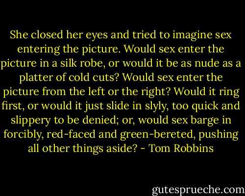She closed her eyes and tried to imagine sex entering the picture. Would sex enter the picture in a silk robe, or would it be as nude as a platter of cold cuts? Would sex enter the picture from the left or the right? Would it ring first, or would it just slide in slyly, too quick and slippery to be denied; or, would sex barge in forcibly, red-faced and green-bereted, pushing all other things aside? - Tom Robbins