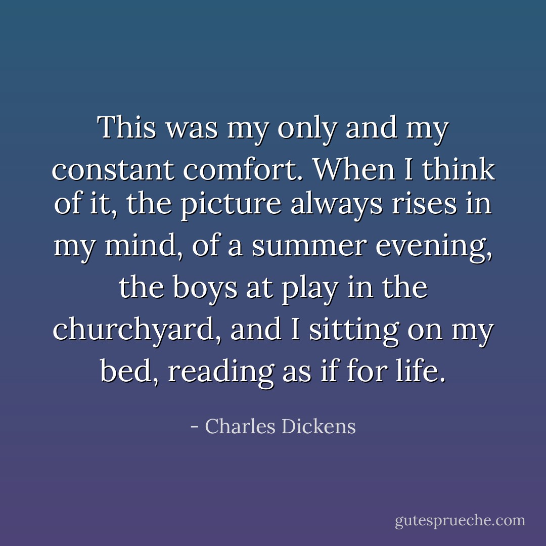This was my only and my constant comfort. When I think of it, the picture always rises in my mind, of a summer evening, the boys at play in the churchyard, and I sitting on my bed, reading as if for life. - Charles Dickens