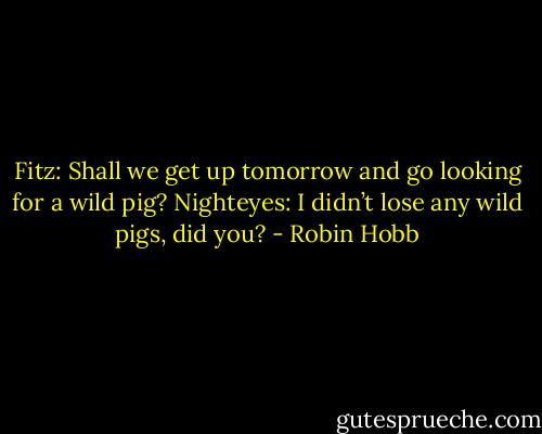 Fitz: Shall we get up tomorrow and go looking for a wild pig?<br />Nighteyes: I didn’t lose any wild pigs, did you? - Robin Hobb