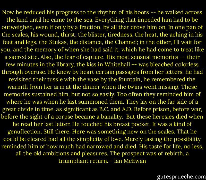 Now he reduced his progress to the rhythm of his boots -- he walked across the land until he came to the sea. Everything that impeded him had to be outweighed, even if only by a fraction, by all that drove him on. In one pan of the scales, his wound, thirst, the blister, tiredness, the heat, the aching in his feet and legs, the Stukas, the distance, the Channel; in the other, I'll wait for you, and the memory of when she had said it, which he had come to treat like a sacred site. Also, the fear of capture. His most sensual memories -- their few minutes in the library, the kiss in Whitehall -- was bleached colorless through overuse. He knew by heart certain passages from her letters, he had revisited their tussle with the vase by the fountain, he remembered the warmth from her arm at the dinner when the twins went missing. These memories sustained him, but not so easily. Too often they reminded him of where he was when he last summoned them. They lay on the far side of a great divide in time, as significant as B.C. and A.D. Before prison, before war, before the sight of a corpse became a banality.<br /><br />But these heresies died when he read her last letter. He touched his breast pocket. It was a kind of genuflection. Still there. Here was something new on the scales. That he could be cleared had all the simplicity of love. Merely tasting the possibility reminded him of how much had narrowed and died. His taste for life, no less, all the old ambitions and pleasures. The prospect was of rebirth, a triumphant return. - Ian McEwan