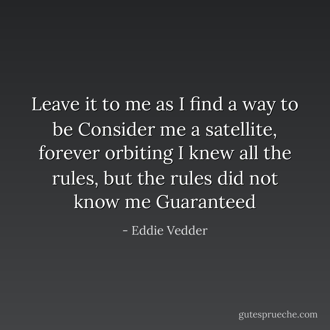 Leave it to me as I find a way to be<br />Consider me a satellite, forever orbiting<br />I knew all the rules, but the rules did not know me<br />Guaranteed - Eddie Vedder