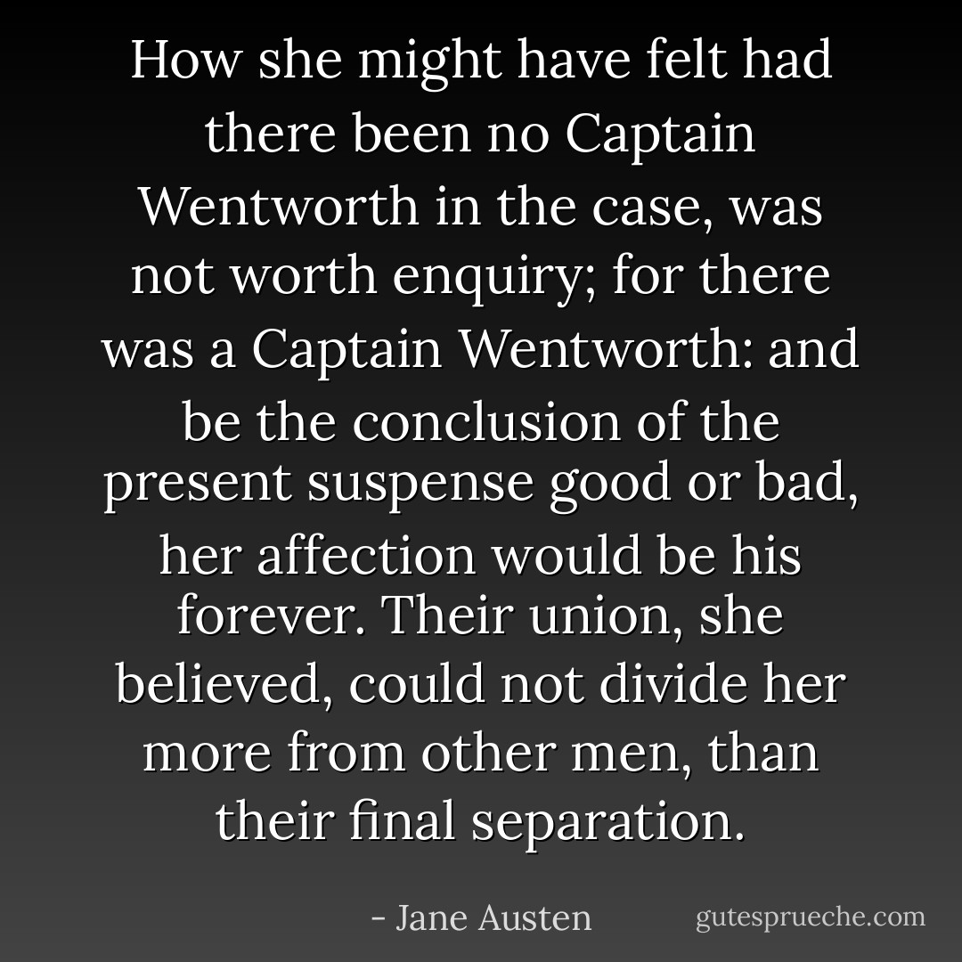 How she might have felt had there been no Captain Wentworth in the case, was not worth enquiry; for there was a Captain Wentworth: and be the conclusion of the present suspense good or bad, her affection would be his forever. Their union, she believed, could not divide her more from other men, than their final separation. - Jane Austen