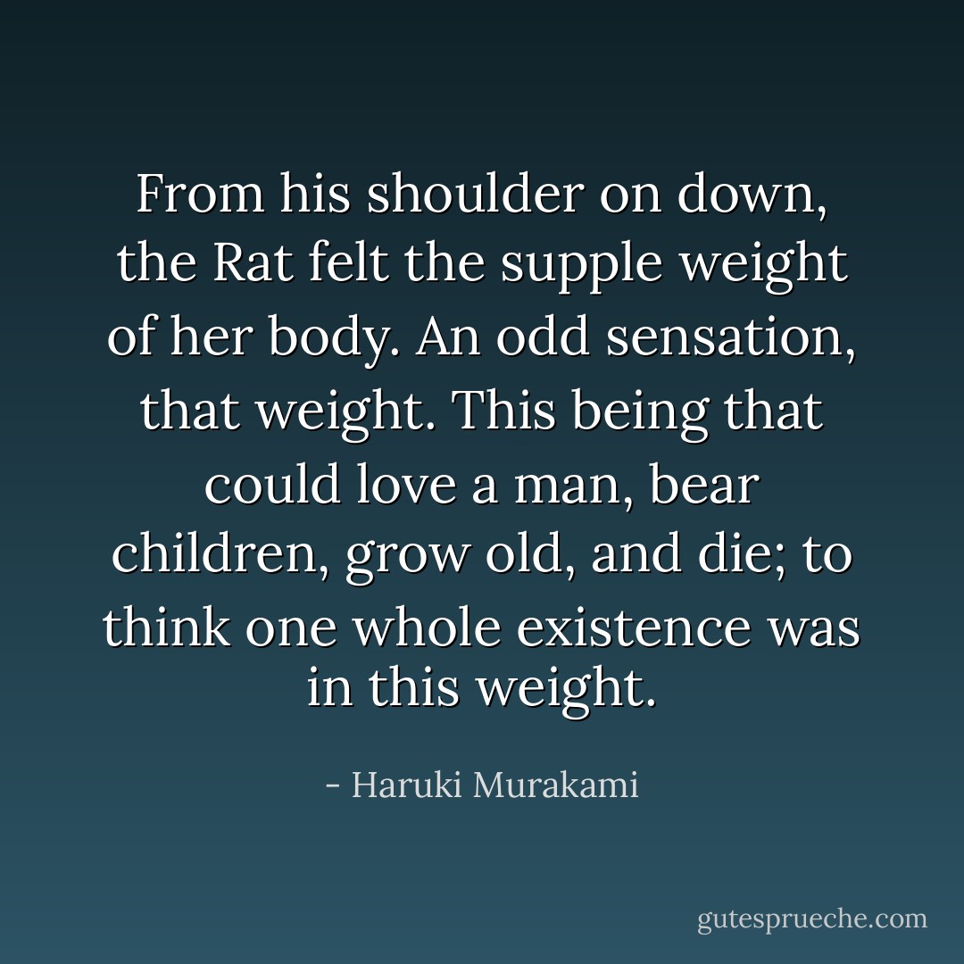 From his shoulder on down, the Rat felt the supple weight of her body. An odd sensation, that weight. This being that could love a man, bear children, grow old, and die; to think one whole existence was in this weight. - Haruki Murakami