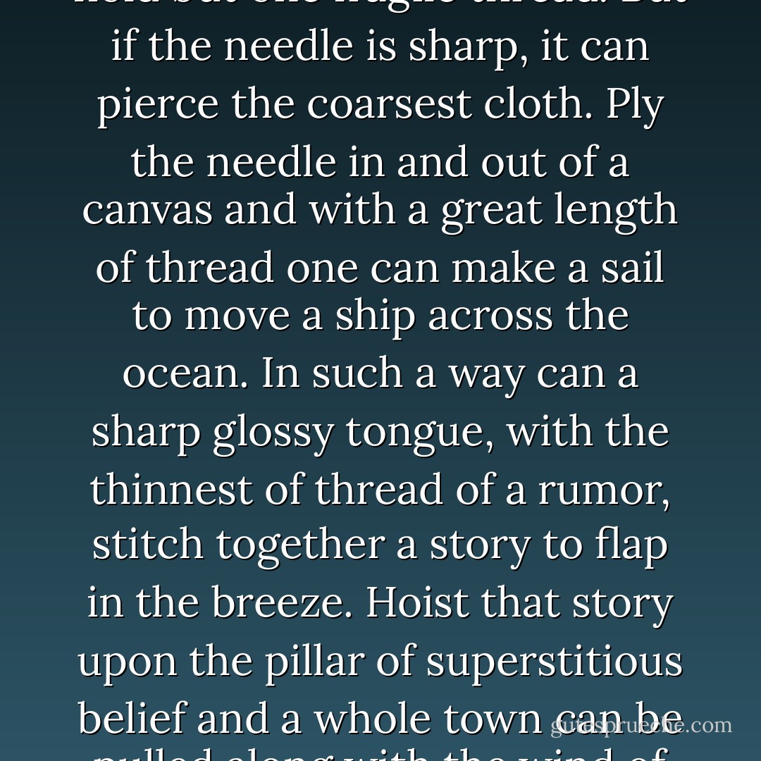 A needle is such a small brittle thing. It is easily broken. It can hold but one fragile thread. But if the needle is sharp, it can pierce the coarsest cloth. Ply the needle in and out of a canvas and with a great length of thread one can make a sail to move a ship across the ocean. In such a way can a sharp glossy tongue, with the thinnest of thread of a rumor, stitch together a story to flap in the breeze. Hoist that story upon the pillar of superstitious belief and a whole town can be pulled along with the wind of fear. - Kathleen Kent
