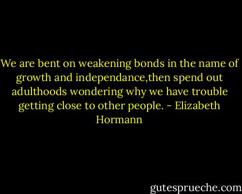 We are bent on weakening bonds in the name of growth and independance,then spend out adulthoods wondering why we have trouble getting close to other people. - Elizabeth Hormann