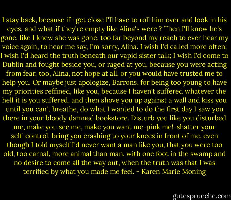 I stay back, because if i get close I'll have to roll him over and look in his eyes, and what if they're empty like Alina's were ? Then I'll know he's gone, like I knew she was gone, too far beyond my reach to ever hear my voice again, to hear me say, I'm sorry, Alina. I wish I'd called more often; I wish I'd heard the truth beneath our vapid sister talk; I wish I'd come to Dublin and fought beside you, or raged at you, because you were acting from fear, too, Alina, not hope at all, or you would have trusted me to help you. Or maybe just apologize, Barrons, for being too young to have my priorities reffined, like you, because I haven't suffered whatever the hell it is you suffered, and then shove you up against a wall and kiss you until you can't breathe, do what I wanted to do the first day I saw you there in your bloody damned bookstore. Disturb you like you disturbed me, make you see me, make you want me-pink me!-shatter your self-control, bring you crashing to your knees in front of me, even though I told myself I'd never want a man like you, that you were too old, too carnal, more animal than man, with one foot in the swamp and no desire to come all the way out, when the truth was that I was terrified by what you made me feel. - Karen Marie Moning