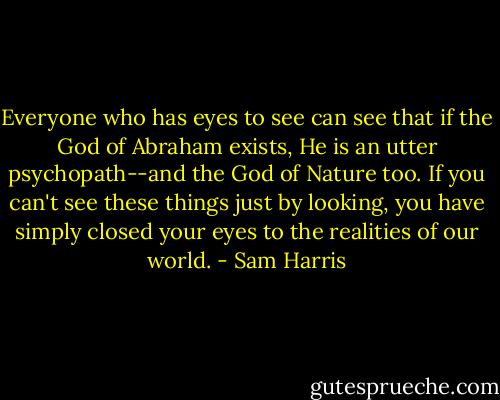 Everyone who has eyes to see can see that if the God of Abraham exists, He is an utter psychopath--and the God of Nature too. If you can't see these things just by looking, you have simply closed your eyes to the realities of our world. - Sam Harris