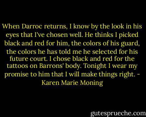 When Darroc returns, I know by the look in his eyes that I've chosen well. He thinks I picked black and red for him, the colors of his guard, the colors he has told me he selected for his future court. I chose black and red for the tattoos on Barrons' body. Tonight I wear my promise to him that I will make things right. - Karen Marie Moning