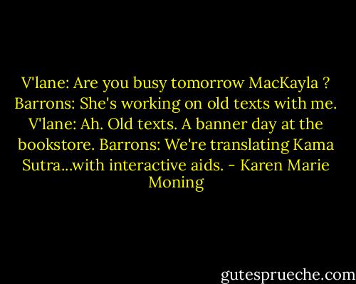 V'lane: Are you busy tomorrow MacKayla ?<br />Barrons: She's working on old texts with me.<br />V'lane: Ah. Old texts. A banner day at the bookstore.<br />Barrons: We're translating Kama Sutra...with interactive aids. - Karen Marie Moning