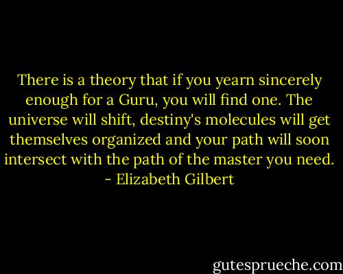 There is a theory that if you yearn sincerely enough for a Guru, you will find one. The universe will shift, destiny's molecules will get themselves organized and your path will soon intersect with the path of the master you need. - Elizabeth Gilbert