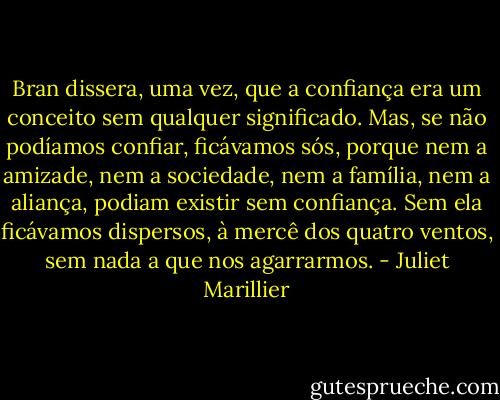 Bran dissera, uma vez, que a confiança era um conceito sem qualquer significado. Mas, se não podíamos confiar, ficávamos sós, porque nem a amizade, nem a sociedade, nem a família, nem a aliança, podiam existir sem confiança. Sem ela ficávamos dispersos, à mercê dos quatro ventos, sem nada a que nos agarrarmos. - Juliet Marillier
