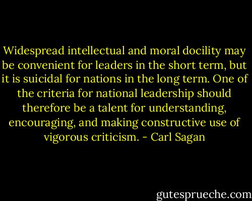 Widespread intellectual and moral docility may be convenient for leaders in the short term, but it is suicidal for nations in the long term. One of the criteria for national leadership should therefore be a talent for understanding, encouraging, and making constructive use of vigorous criticism. - Carl Sagan