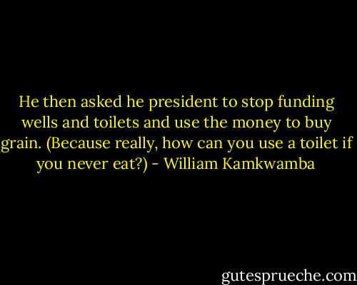 He then asked he president to stop funding wells and toilets and use the money to buy grain. (Because really, how can you use a toilet if you never eat?) - William Kamkwamba
