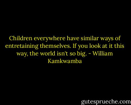 Children everywhere have similar ways of entretaining themselves. If you look at it this way, the world isn't so big. - William Kamkwamba