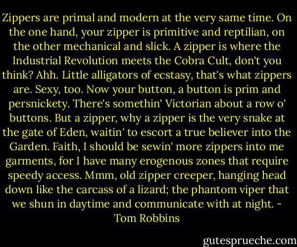 Zippers are primal and modern at the very same time. On the one hand, your zipper is primitive and reptilian, on the other mechanical and slick. A zipper is where the Industrial Revolution meets the Cobra Cult, don't you think? Ahh. Little alligators of ecstasy, that's what zippers are. Sexy, too. Now your button, a button is prim and persnickety. There's somethin' Victorian about a row o' buttons. But a zipper, why a zipper is the very snake at the gate of Eden, waitin' to escort a true believer into the Garden. Faith, I should be sewin' more zippers into me garments, for I have many erogenous zones that require speedy access. Mmm, old zipper creeper, hanging head down like the carcass of a lizard; the phantom viper that we shun in daytime and communicate with at night. - Tom Robbins