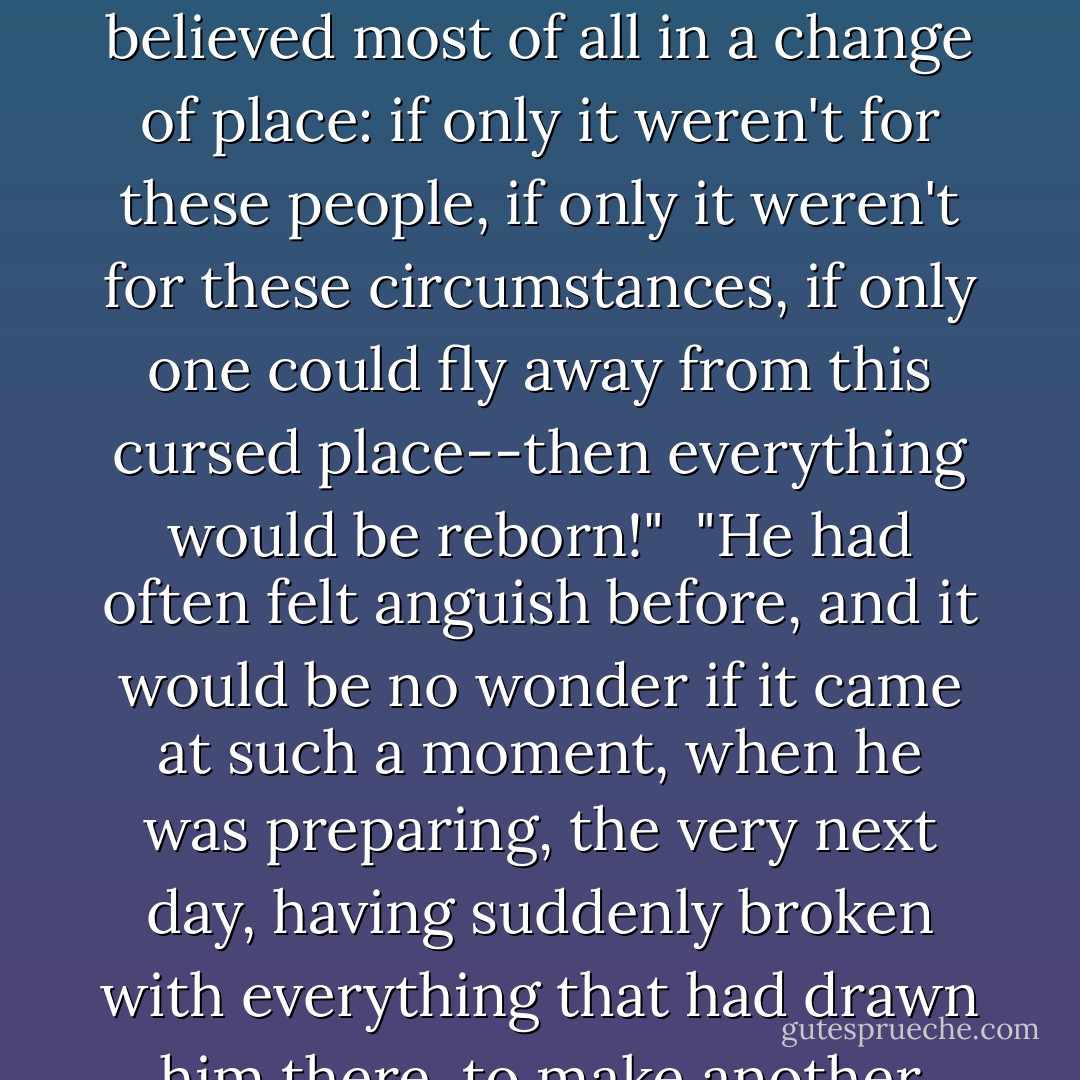 Then, oh, then a totally new life would begin at once! He dreamed of this other, this renewed and now "virtuous" life ("it must, it must be virtuous") ceaselessly and feverishly. He thirsted for this resurrection and renewal. The vile bog he had gotten stuck in of his own will burdened him too much, and, like a great many men in such cases, he believed most of all in a change of place: if only it weren't for these people, if only it weren't for these circumstances, if only one could fly away from this cursed place--then everything would be reborn!"<br /><br />"He had often felt anguish before, and it would be no wonder if it came at such a moment, when he was preparing, the very next day, having suddenly broken with everything that had drawn him there, to make another sharp turn, entering upon a new, completely unknown path, again quite as lonely as before, having much hope, but not knowing for what, expecting much, too much, from life, but unable himself to define anything either in his expectations or even in his desires. - Fyodor Dostoevsky