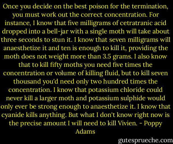Once you decide on the best poison for the termination, you must work out the correct concentration. For instance, I know that five milligrams of cetratranic acid dropped into a bell-jar with a single moth will take about three seconds to stun it. I know that seven milligrams will anaesthetize it and ten is enough to kill it, providing the moth does not weight more than 3.5 grams. I also know that to kill fifty moths you need five times the concentration or volume of killing fluid, but to kill seven thousand you'd need only two hundred times the concentration. I know that potassium chloride could never kill a larger moth and potassium sulphide would only ever be strong enough to anaesthetize it. I know that cyanide kills anything. But what I don't know right now is the precise amount I will need to kill Vivien. - Poppy Adams