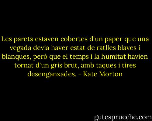 Les parets estaven cobertes d'un paper que una vegada devia haver estat de ratlles blaves i blanques, però que el temps i la humitat havien tornat d'un gris brut, amb taques i tires desenganxades. - Kate Morton